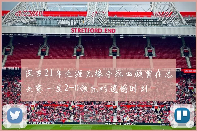 保罗21年生涯无缘夺冠回顾曾在总决赛一度2-0领先的遗憾时刻