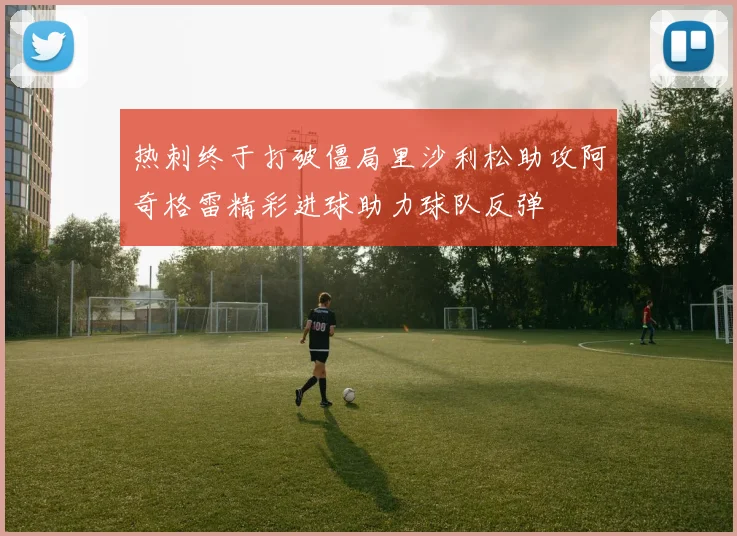 热刺终于打破僵局里沙利松助攻阿奇格雷精彩进球助力球队反弹