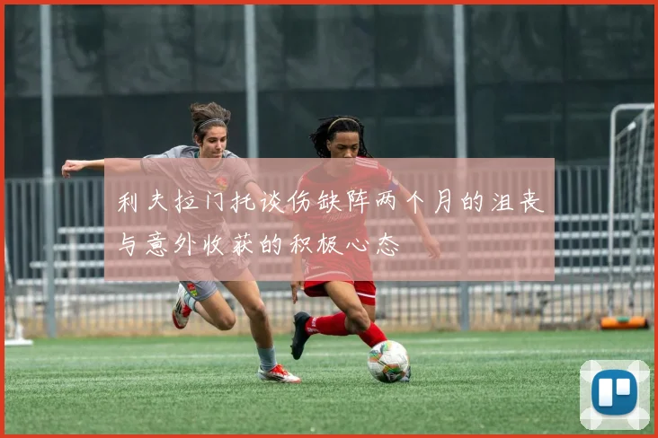 利夫拉门托谈伤缺阵两个月的沮丧与意外收获的积极心态