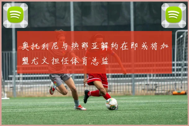 奥托利尼与热那亚解约在即或将加盟尤文担任体育总监