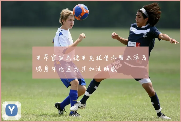 里昂官宣恩德里克租借加盟本泽马现身评论区为其加油助威