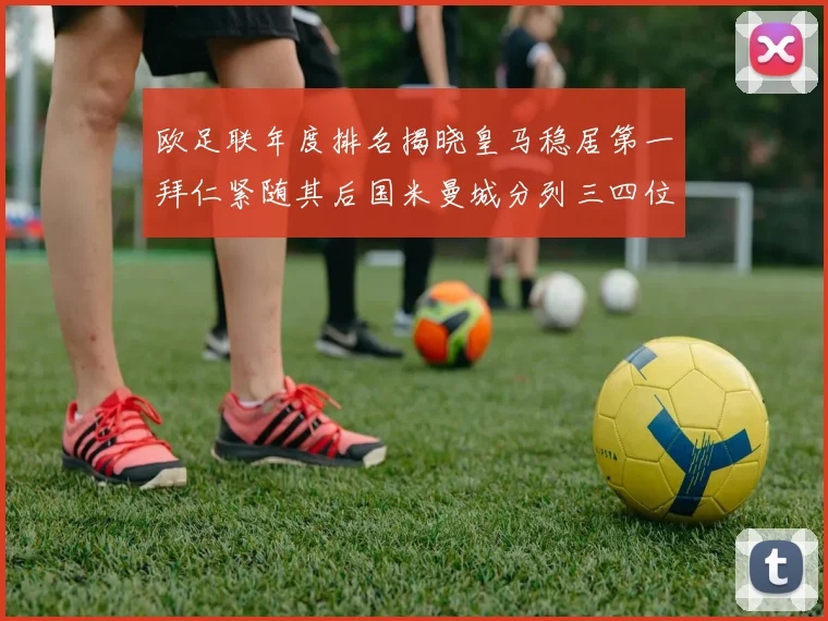 欧足联年度排名揭晓皇马稳居第一拜仁紧随其后国米曼城分列三四位