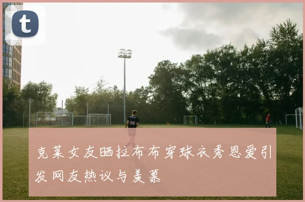 克莱女友晒拉布布穿球衣秀恩爱引发网友热议与羡慕