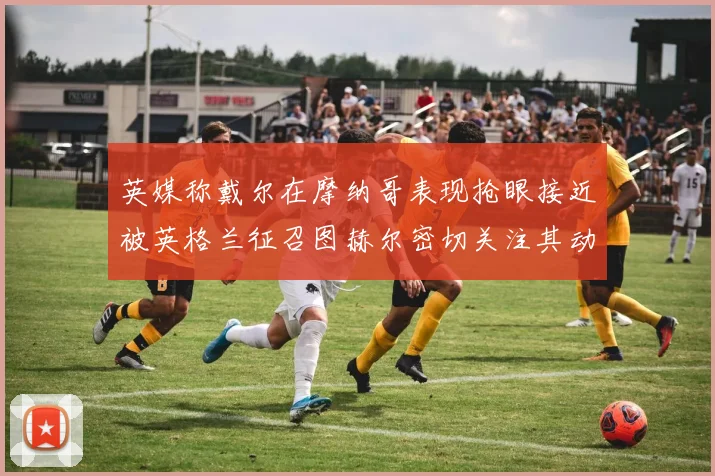 英媒称戴尔在摩纳哥表现抢眼接近被英格兰征召图赫尔密切关注其动态