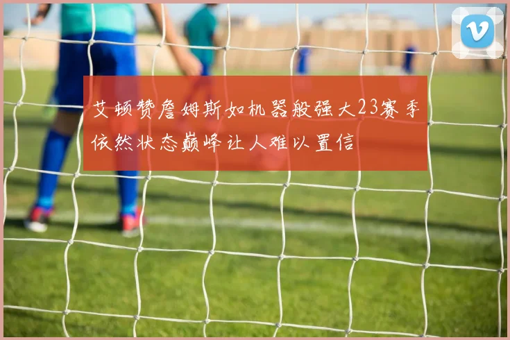 艾顿赞詹姆斯如机器般强大23赛季依然状态巅峰让人难以置信
