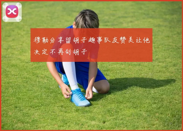 穆勒分享留胡子趣事队友赞美让他决定不再刮胡子