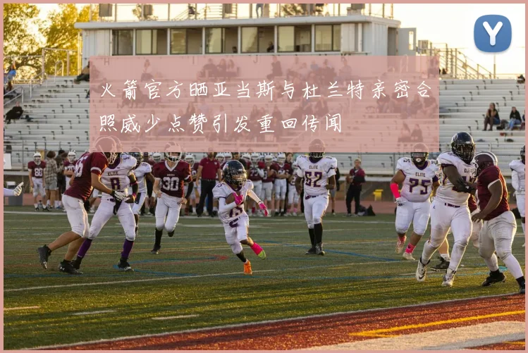 火箭官方晒亚当斯与杜兰特亲密合照威少点赞引发重回传闻