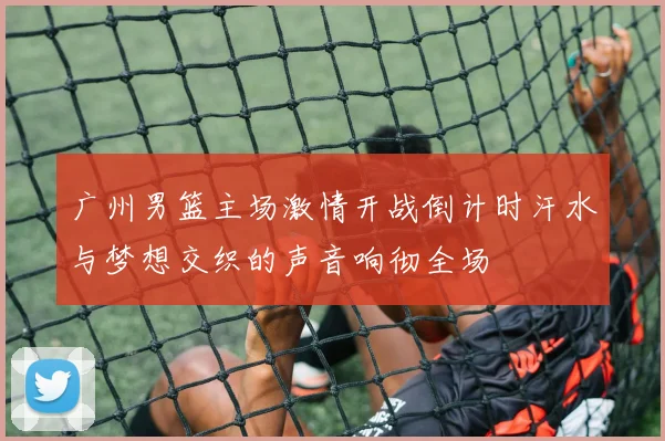 广州男篮主场激情开战倒计时汗水与梦想交织的声音响彻全场