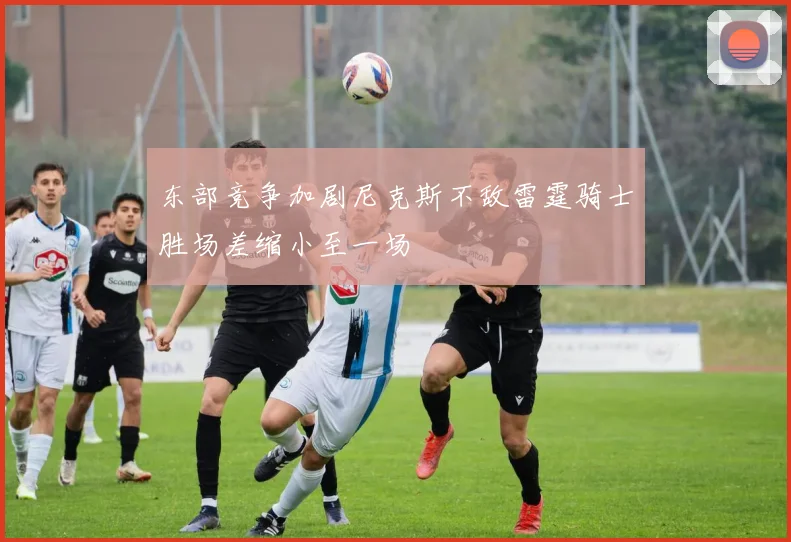 东部竞争加剧尼克斯不敌雷霆骑士胜场差缩小至一场