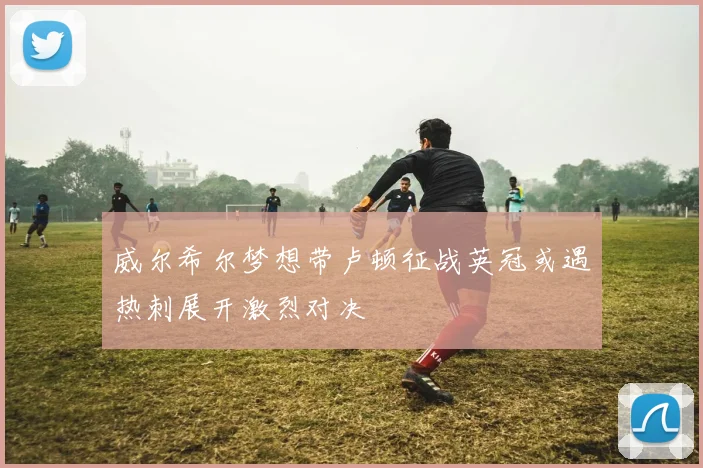 威尔希尔梦想带卢顿征战英冠或遇热刺展开激烈对决