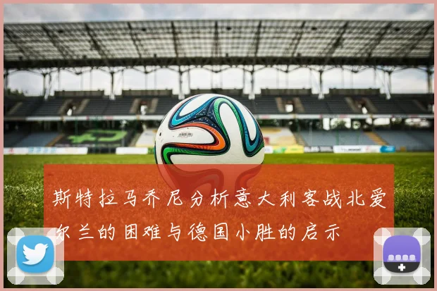 斯特拉马乔尼分析意大利客战北爱尔兰的困难与德国小胜的启示