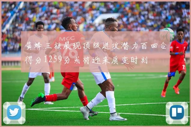 黄蜂三核展现顶级进攻潜力百回合得分1259分或将迎来质变时刻