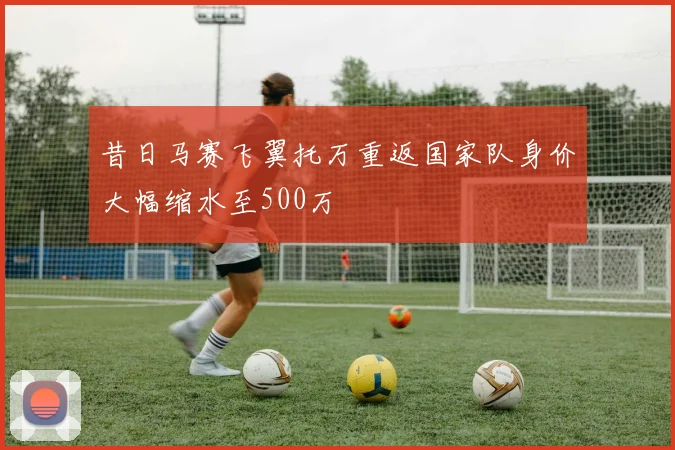 昔日马赛飞翼托万重返国家队身价大幅缩水至500万