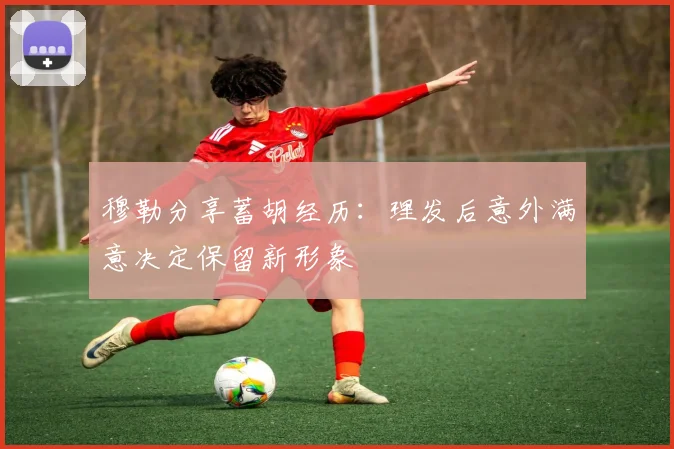 穆勒分享蓄胡经历：理发后意外满意决定保留新形象