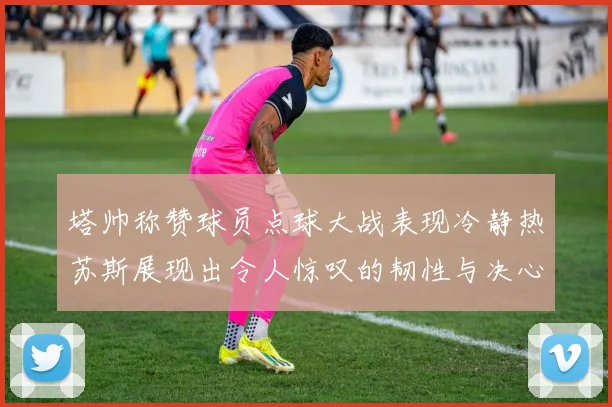 塔帅称赞球员点球大战表现冷静热苏斯展现出令人惊叹的韧性与决心