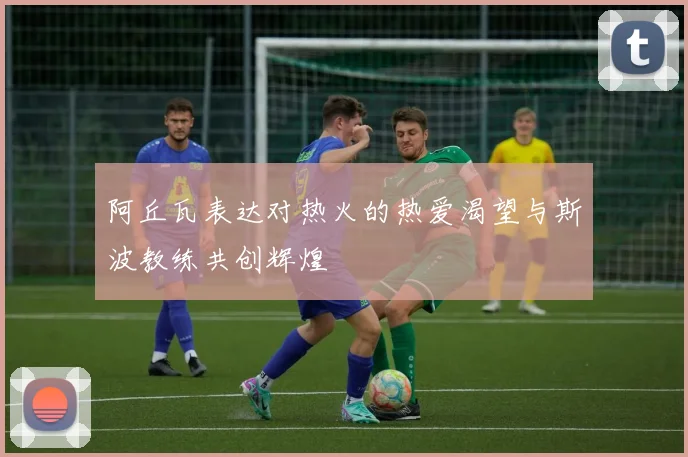 阿丘瓦表达对热火的热爱渴望与斯波教练共创辉煌
