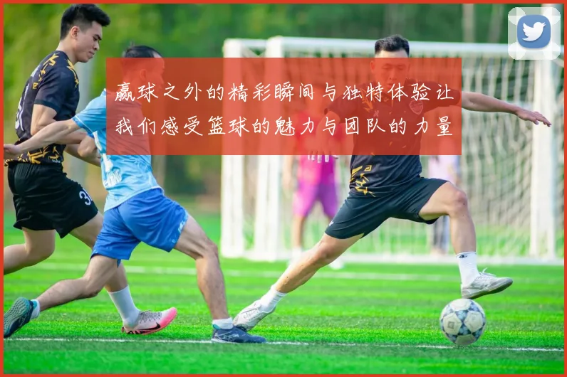 赢球之外的精彩瞬间与独特体验让我们感受篮球的魅力与团队的力量