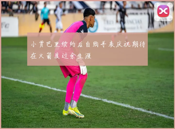 小贾巴里续约后自购手表庆祝期待在火箭度过余生涯