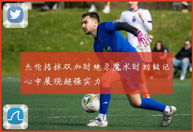 杰伦格林双加时绝杀魔术时刻铭记心中展现超强实力