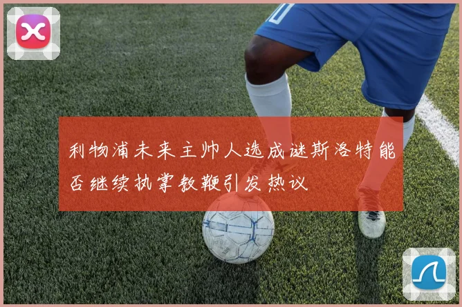 利物浦未来主帅人选成谜斯洛特能否继续执掌教鞭引发热议