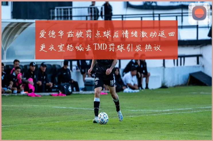 爱德华兹被罚点球后情绪激动返回更衣室怒喊去TMD罚球引发热议